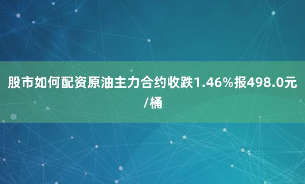 股市如何配资原油主力合约收跌1.46%报498.0元/桶