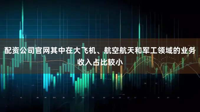 配资公司官网其中在大飞机、航空航天和军工领域的业务收入占比较小