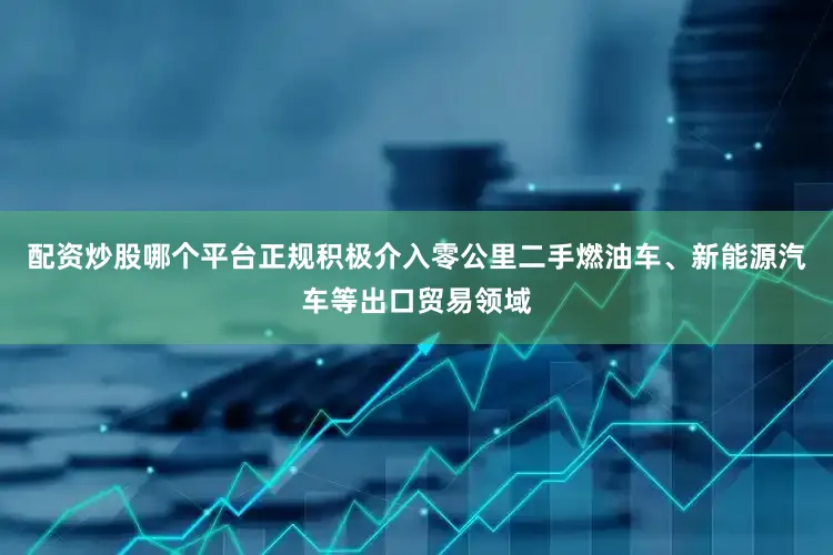 配资炒股哪个平台正规积极介入零公里二手燃油车、新能源汽车等出口贸易领域