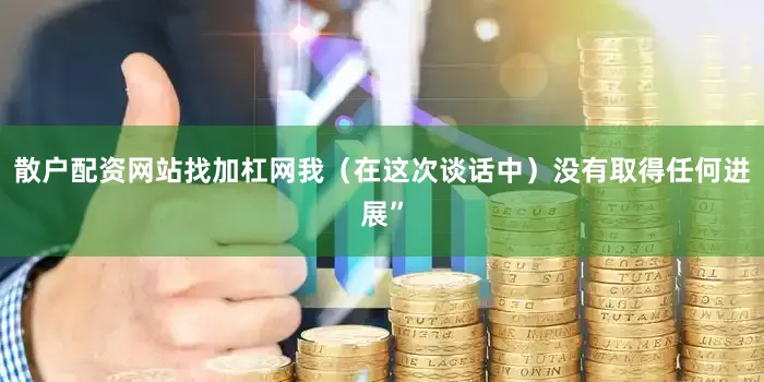 散户配资网站找加杠网我（在这次谈话中）没有取得任何进展”