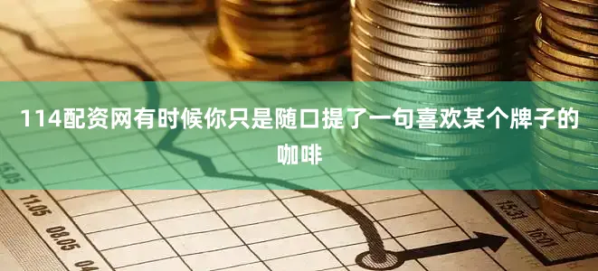 114配资网有时候你只是随口提了一句喜欢某个牌子的咖啡