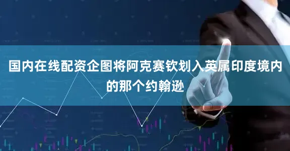 国内在线配资企图将阿克赛钦划入英属印度境内的那个约翰逊