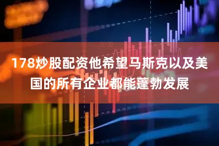 178炒股配资他希望马斯克以及美国的所有企业都能蓬勃发展