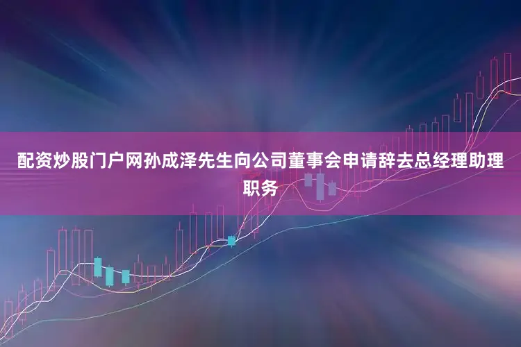 配资炒股门户网孙成泽先生向公司董事会申请辞去总经理助理职务