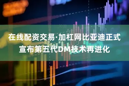 在线配资交易·加杠网比亚迪正式宣布第五代DM技术再进化