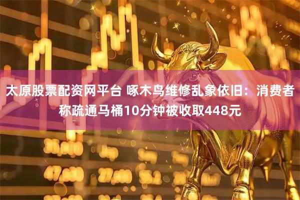 太原股票配资网平台 啄木鸟维修乱象依旧：消费者称疏通马桶10分钟被收取448元
