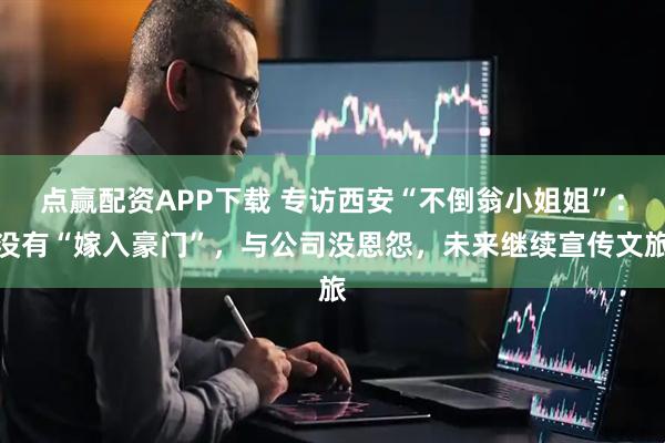 点赢配资APP下载 专访西安“不倒翁小姐姐”：没有“嫁入豪门”，与公司没恩怨，未来继续宣传文旅