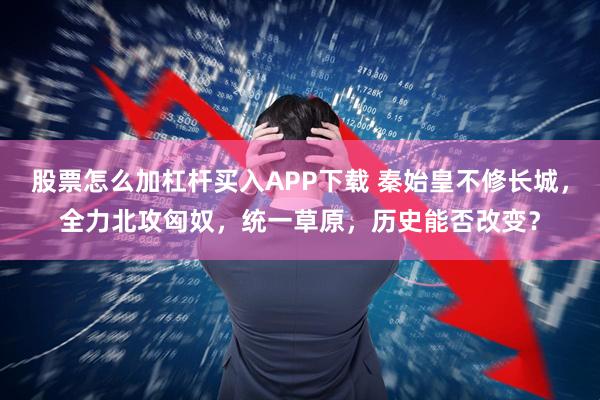 股票怎么加杠杆买入APP下载 秦始皇不修长城，全力北攻匈奴，统一草原，历史能否改变？