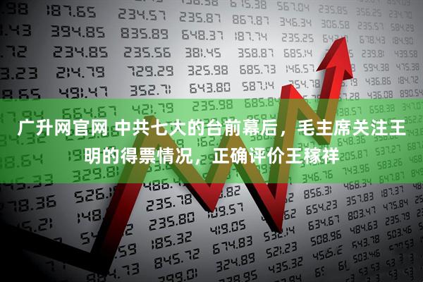 广升网官网 中共七大的台前幕后，毛主席关注王明的得票情况，正确评价王稼祥