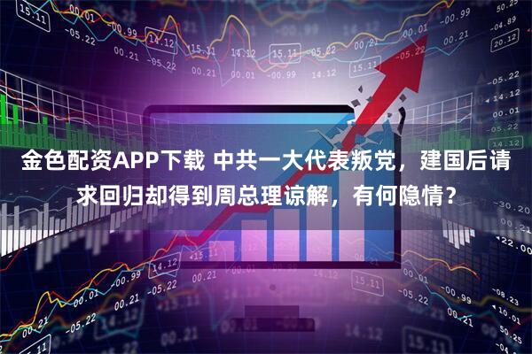 金色配资APP下载 中共一大代表叛党，建国后请求回归却得到周总理谅解，有何隐情？