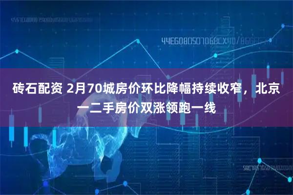 砖石配资 2月70城房价环比降幅持续收窄，北京一二手房价双涨领跑一线