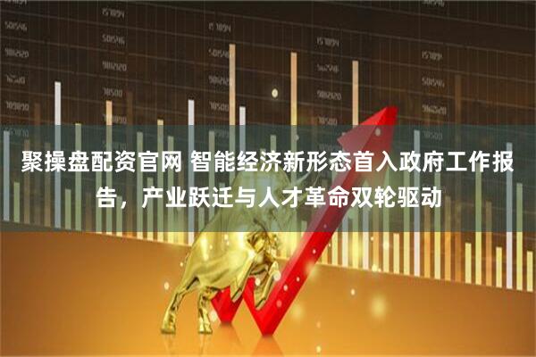 聚操盘配资官网 智能经济新形态首入政府工作报告，产业跃迁与人才革命双轮驱动