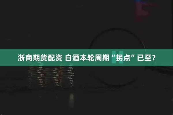 浙商期货配资 白酒本轮周期“拐点”已至？