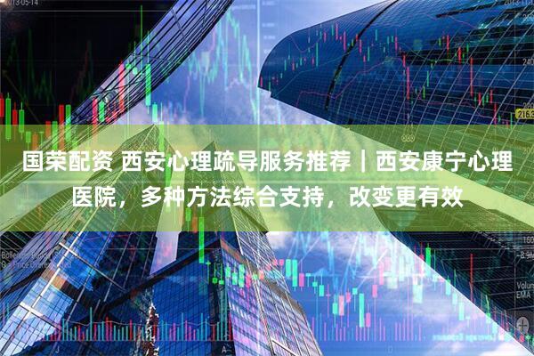 国荣配资 西安心理疏导服务推荐｜西安康宁心理医院，多种方法综合支持，改变更有效