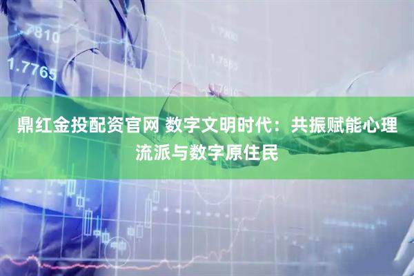 鼎红金投配资官网 数字文明时代：共振赋能心理流派与数字原住民
