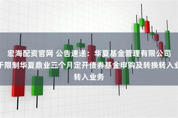 宏海配资官网 公告速递：华夏基金管理有限公司关于限制华夏鼎业三个月定开债券基金申购及转换转入业务