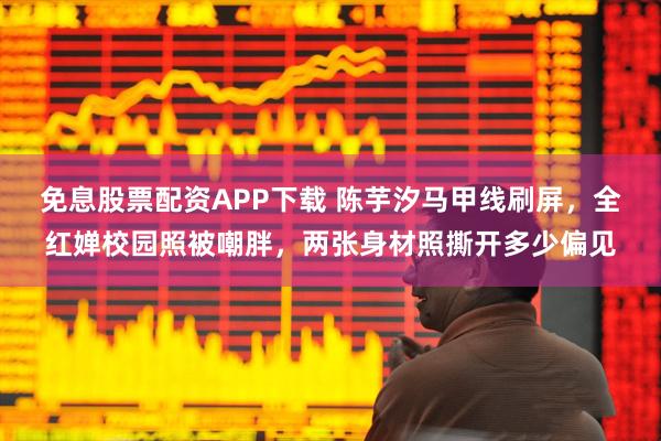 免息股票配资APP下载 陈芋汐马甲线刷屏，全红婵校园照被嘲胖，两张身材照撕开多少偏见