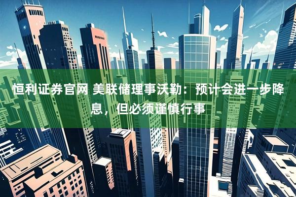 恒利证券官网 美联储理事沃勒：预计会进一步降息，但必须谨慎行事