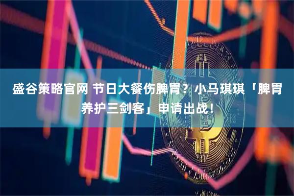 盛谷策略官网 节日大餐伤脾胃？小马琪琪「脾胃养护三剑客」申请出战！