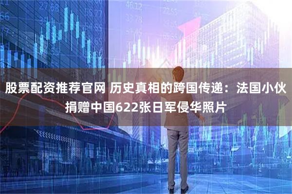 股票配资推荐官网 历史真相的跨国传递：法国小伙捐赠中国622张日军侵华照片
