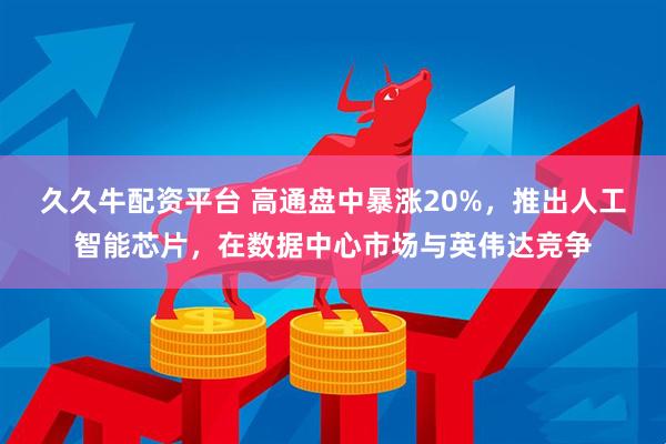 久久牛配资平台 高通盘中暴涨20%，推出人工智能芯片，在数据中心市场与英伟达竞争