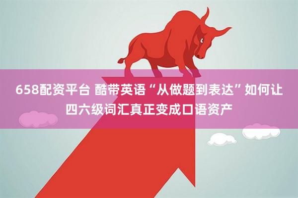 658配资平台 酷带英语“从做题到表达”如何让四六级词汇真正变成口语资产