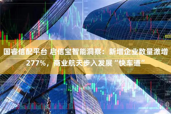 国睿信配平台 启信宝智能洞察：新增企业数量激增277%，商业航天步入发展“快车道”