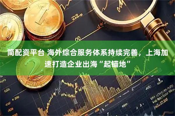 简配资平台 海外综合服务体系持续完善，上海加速打造企业出海“起锚地”