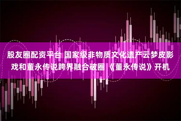 股友圈配资平台 国家级非物质文化遗产云梦皮影戏和董永传说跨界融合破圈 《董永传说》开机