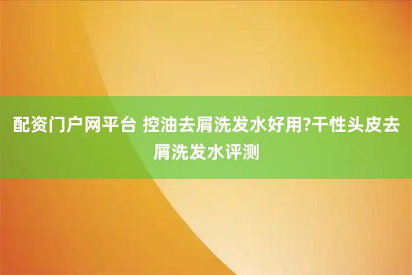 配资门户网平台 控油去屑洗发水好用?干性头皮去屑洗发水评测