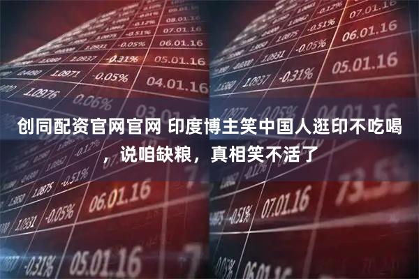 创同配资官网官网 印度博主笑中国人逛印不吃喝，说咱缺粮，真相笑不活了