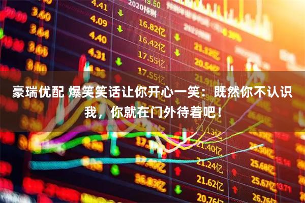 豪瑞优配 爆笑笑话让你开心一笑：既然你不认识我，你就在门外待着吧！