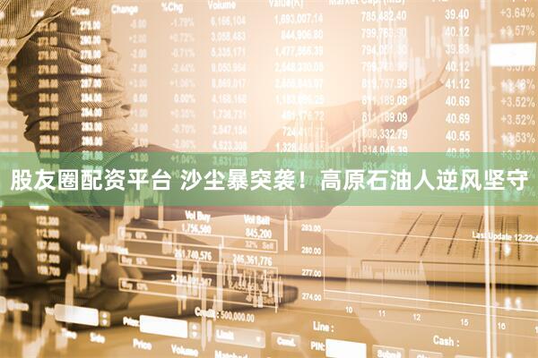 股友圈配资平台 沙尘暴突袭！高原石油人逆风坚守