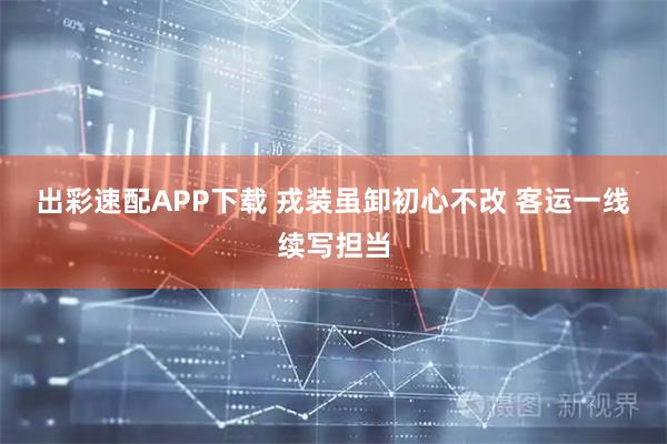 出彩速配APP下载 戎装虽卸初心不改 客运一线续写担当