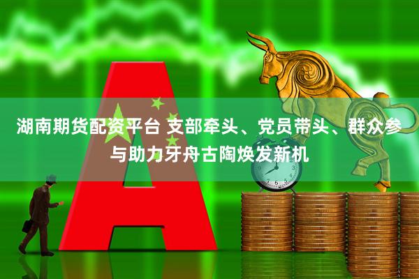 湖南期货配资平台 支部牵头、党员带头、群众参与助力牙舟古陶焕发新机