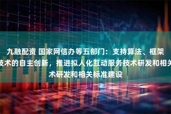 九融配资 国家网信办等五部门：支持算法、框架、芯片等技术的自主创新，推进拟人化互动服务技术研发和相关标准建设