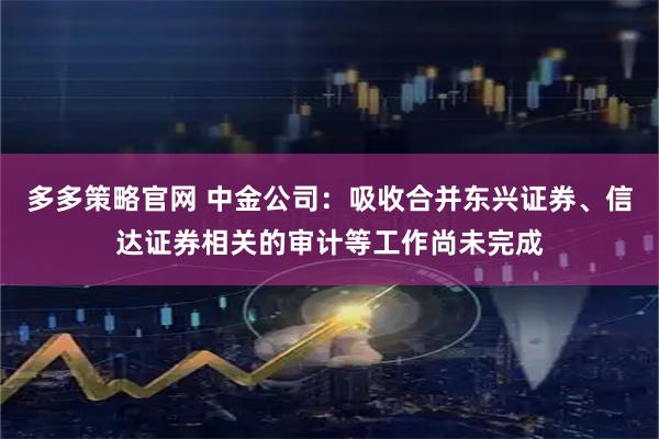 多多策略官网 中金公司：吸收合并东兴证券、信达证券相关的审计等工作尚未完成