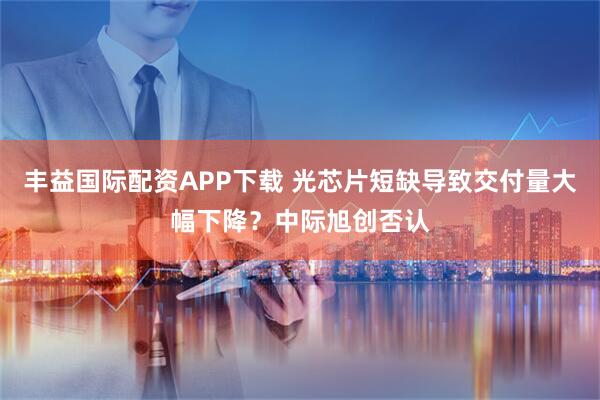 丰益国际配资APP下载 光芯片短缺导致交付量大幅下降？中际旭创否认
