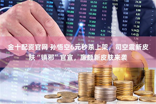 金十配资官网 孙悟空6元秒杀上架，司空震新皮肤“镇邪”官宣，廉颇新皮肤来袭