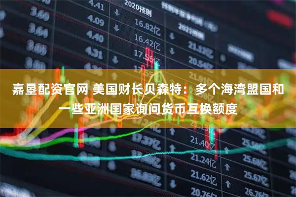 嘉垦配资官网 美国财长贝森特：多个海湾盟国和一些亚洲国家询问货币互换额度