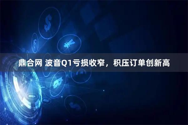 鼎合网 波音Q1亏损收窄，积压订单创新高