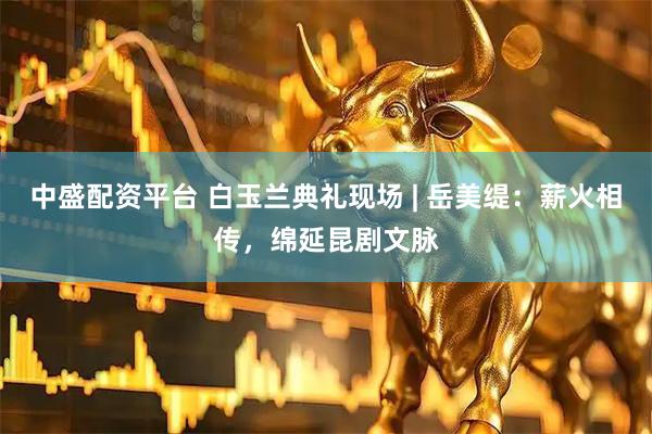 中盛配资平台 白玉兰典礼现场 | 岳美缇：薪火相传，绵延昆剧文脉