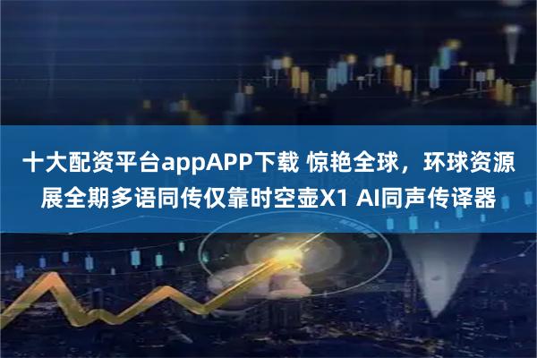 十大配资平台appAPP下载 惊艳全球，环球资源展全期多语同传仅靠时空壶X1 AI同声传译器