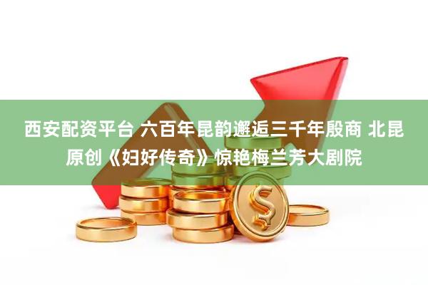 西安配资平台 六百年昆韵邂逅三千年殷商 北昆原创《妇好传奇》惊艳梅兰芳大剧院
